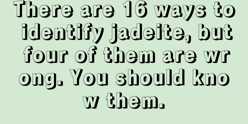 There are 16 ways to identify jadeite, but four of them are wrong. You should know them.