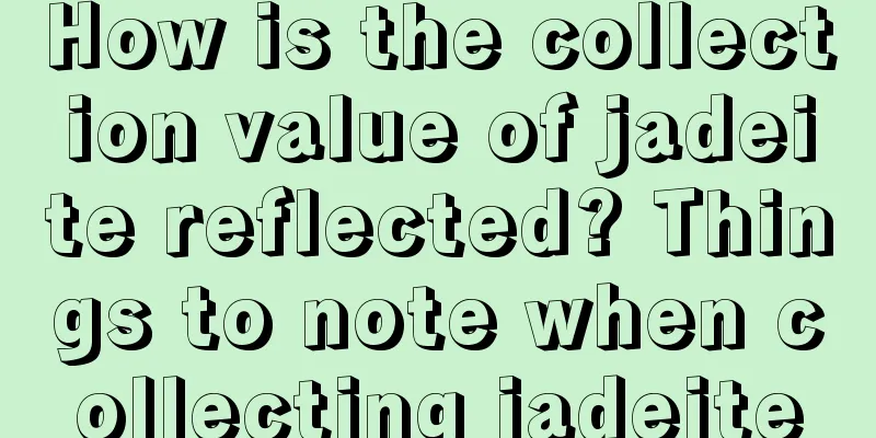 How is the collection value of jadeite reflected? Things to note when collecting jadeite