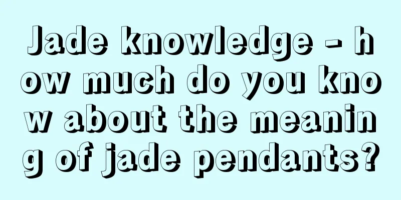 Jade knowledge - how much do you know about the meaning of jade pendants?