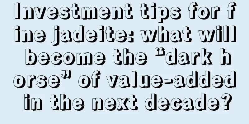 Investment tips for fine jadeite: what will become the “dark horse” of value-added in the next decade?