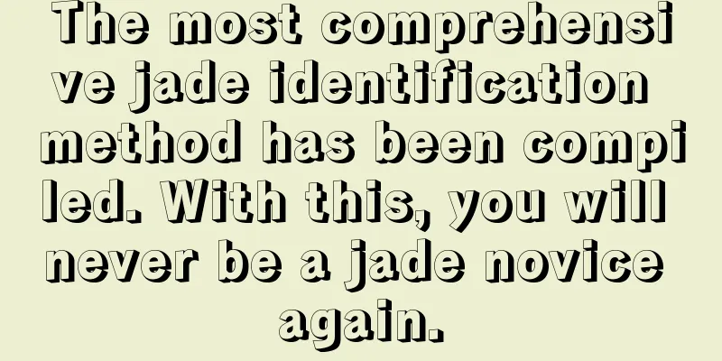 The most comprehensive jade identification method has been compiled. With this, you will never be a jade novice again.