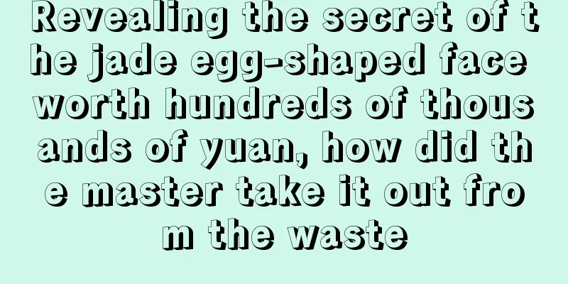 Revealing the secret of the jade egg-shaped face worth hundreds of thousands of yuan, how did the master take it out from the waste