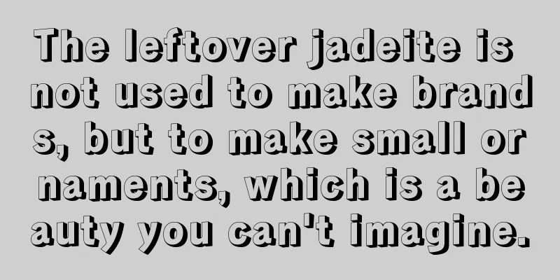 The leftover jadeite is not used to make brands, but to make small ornaments, which is a beauty you can't imagine.