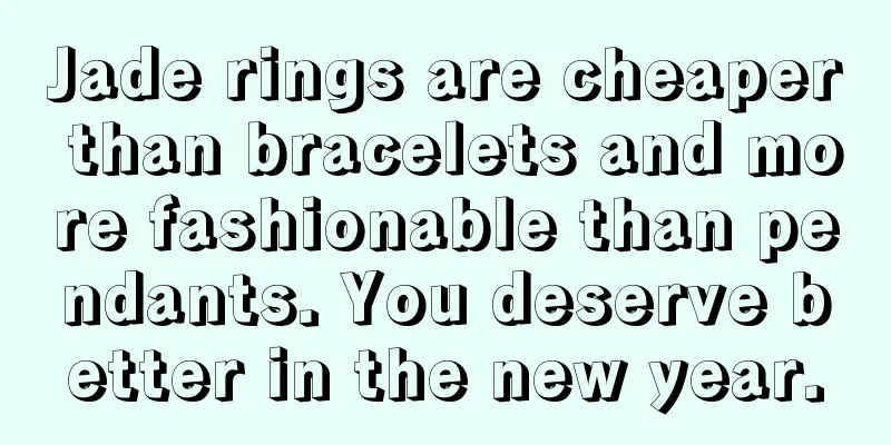 Jade rings are cheaper than bracelets and more fashionable than pendants. You deserve better in the new year.