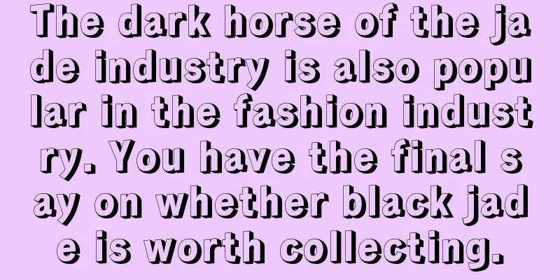 The dark horse of the jade industry is also popular in the fashion industry. You have the final say on whether black jade is worth collecting.