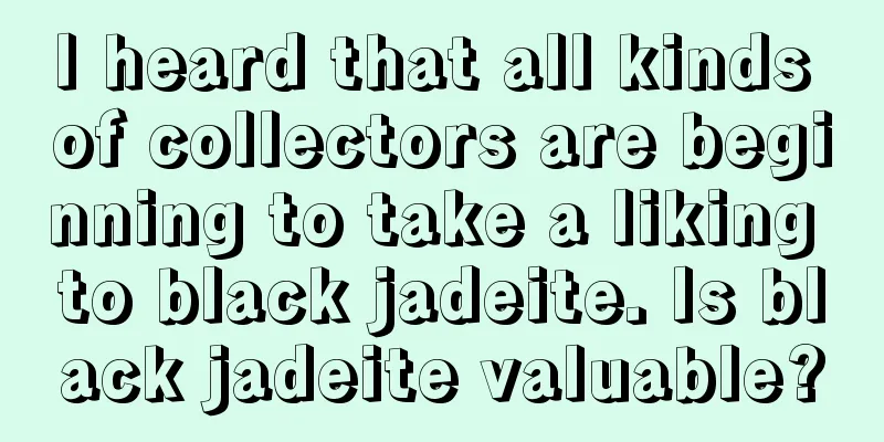 I heard that all kinds of collectors are beginning to take a liking to black jadeite. Is black jadeite valuable?