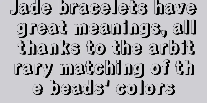 Jade bracelets have great meanings, all thanks to the arbitrary matching of the beads' colors