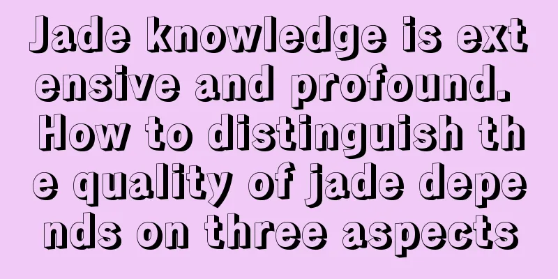 Jade knowledge is extensive and profound. How to distinguish the quality of jade depends on three aspects