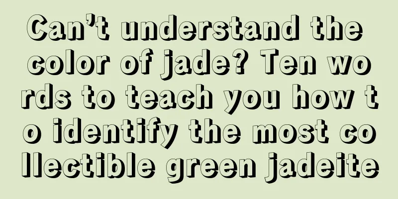 Can’t understand the color of jade? Ten words to teach you how to identify the most collectible green jadeite