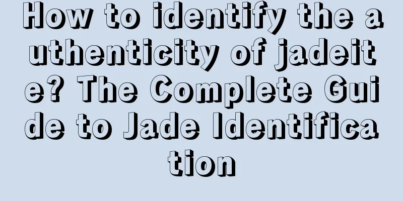 How to identify the authenticity of jadeite? The Complete Guide to Jade Identification