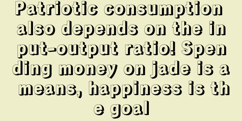 Patriotic consumption also depends on the input-output ratio! Spending money on jade is a means, happiness is the goal