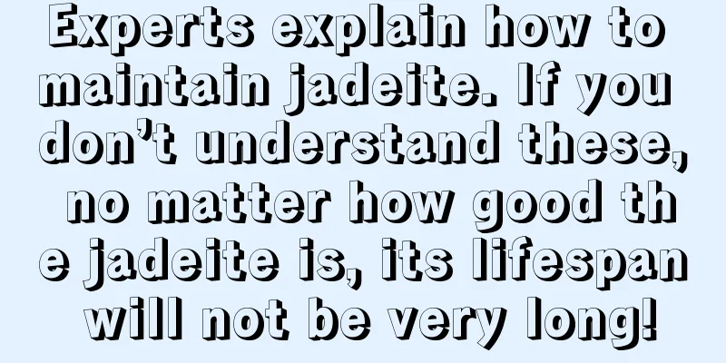 Experts explain how to maintain jadeite. If you don’t understand these, no matter how good the jadeite is, its lifespan will not be very long!
