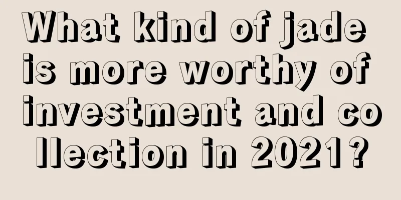 What kind of jade is more worthy of investment and collection in 2021?