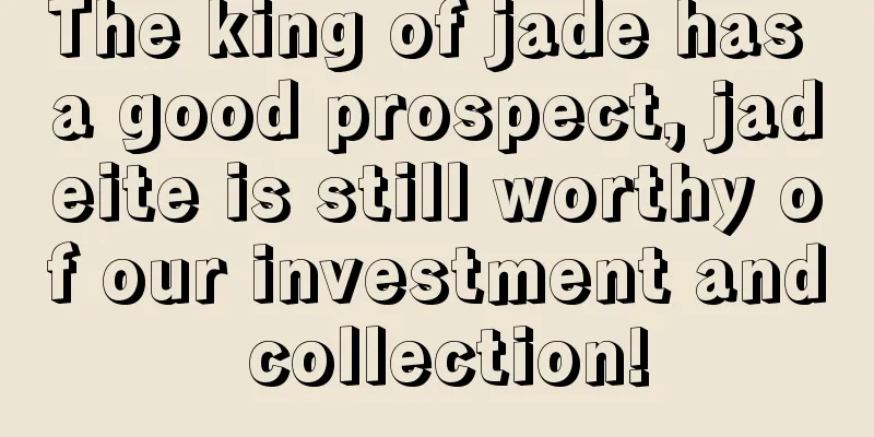 The king of jade has a good prospect, jadeite is still worthy of our investment and collection!