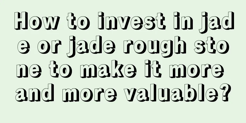 How to invest in jade or jade rough stone to make it more and more valuable?