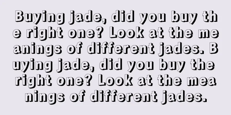 Buying jade, did you buy the right one? Look at the meanings of different jades. Buying jade, did you buy the right one? Look at the meanings of different jades.