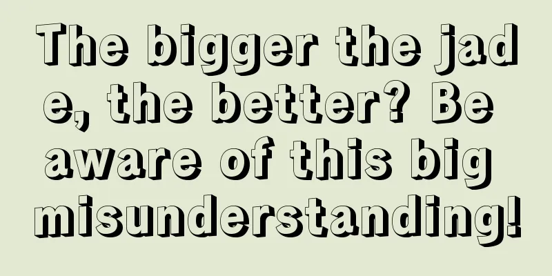 The bigger the jade, the better? Be aware of this big misunderstanding!