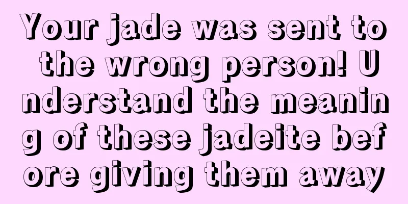 Your jade was sent to the wrong person! Understand the meaning of these jadeite before giving them away