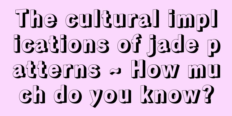 The cultural implications of jade patterns ~ How much do you know?