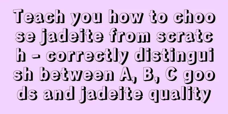 Teach you how to choose jadeite from scratch - correctly distinguish between A, B, C goods and jadeite quality