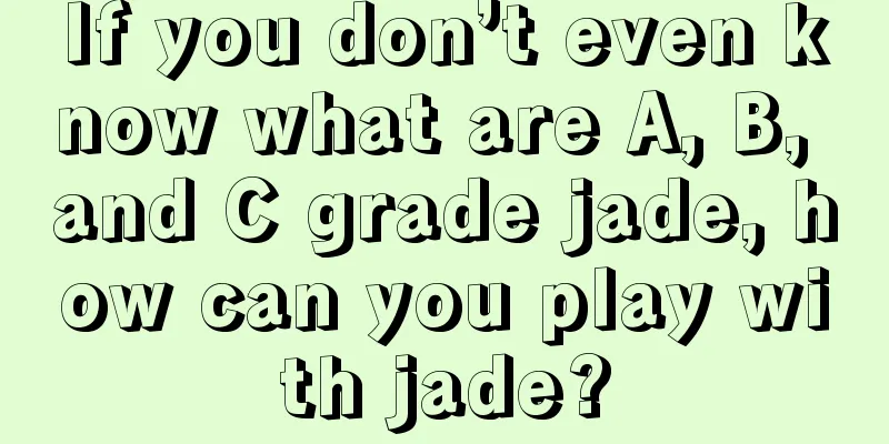 If you don’t even know what are A, B, and C grade jade, how can you play with jade?