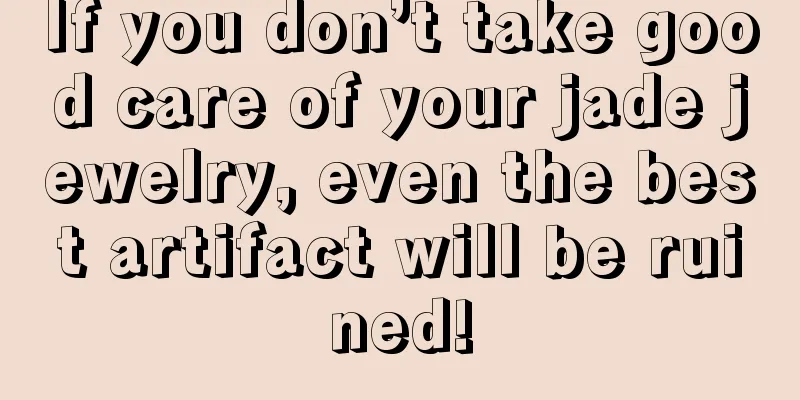 If you don’t take good care of your jade jewelry, even the best artifact will be ruined!