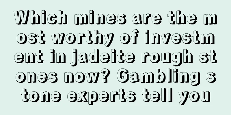 Which mines are the most worthy of investment in jadeite rough stones now? Gambling stone experts tell you