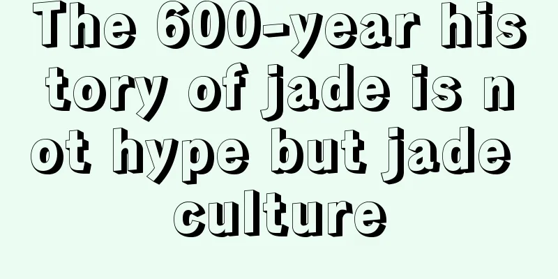 The 600-year history of jade is not hype but jade culture