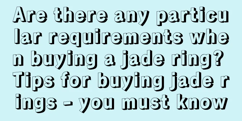 Are there any particular requirements when buying a jade ring? Tips for buying jade rings - you must know