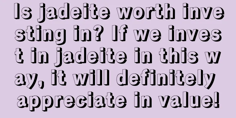 Is jadeite worth investing in? If we invest in jadeite in this way, it will definitely appreciate in value!