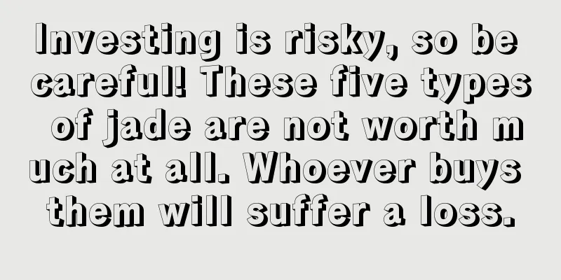 Investing is risky, so be careful! These five types of jade are not worth much at all. Whoever buys them will suffer a loss.