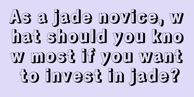 As a jade novice, what should you know most if you want to invest in jade?