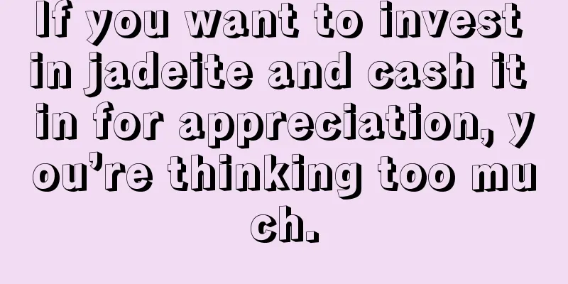 If you want to invest in jadeite and cash it in for appreciation, you’re thinking too much.