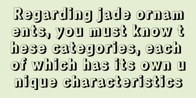 Regarding jade ornaments, you must know these categories, each of which has its own unique characteristics