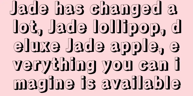 Jade has changed a lot, Jade lollipop, deluxe Jade apple, everything you can imagine is available