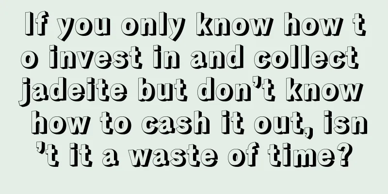 If you only know how to invest in and collect jadeite but don’t know how to cash it out, isn’t it a waste of time?
