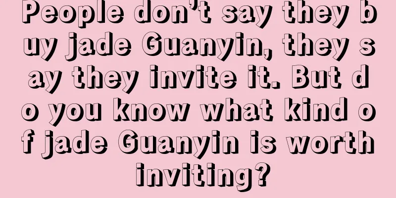 People don’t say they buy jade Guanyin, they say they invite it. But do you know what kind of jade Guanyin is worth inviting?