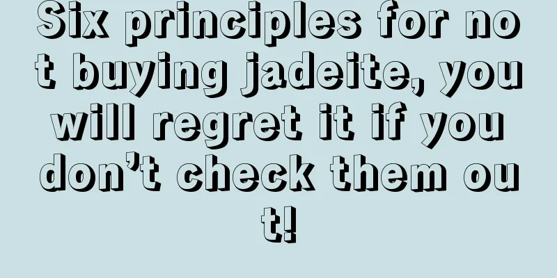 Six principles for not buying jadeite, you will regret it if you don’t check them out!