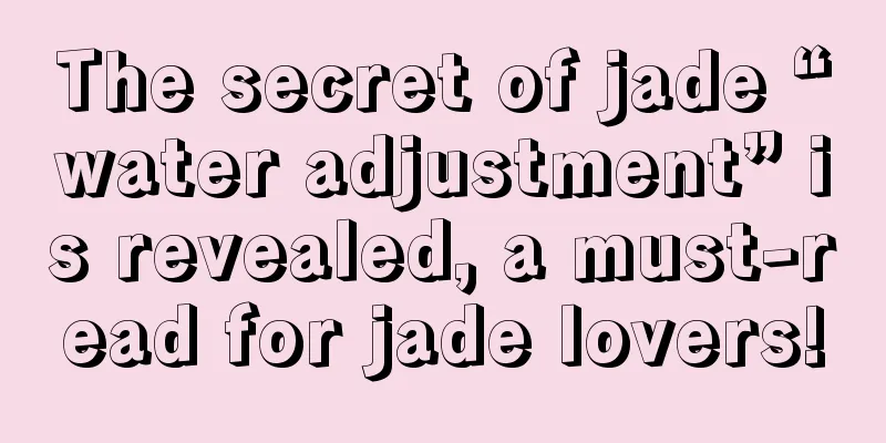 The secret of jade “water adjustment” is revealed, a must-read for jade lovers!