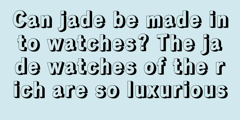 Can jade be made into watches? The jade watches of the rich are so luxurious