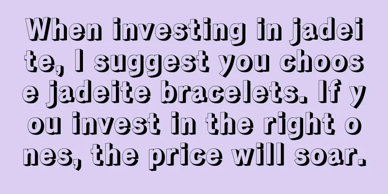 When investing in jadeite, I suggest you choose jadeite bracelets. If you invest in the right ones, the price will soar.