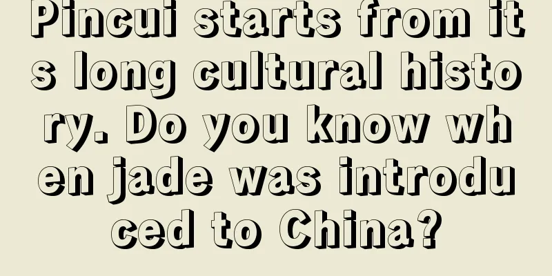 Pincui starts from its long cultural history. Do you know when jade was introduced to China?