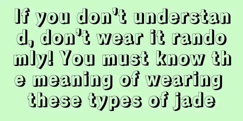 If you don’t understand, don’t wear it randomly! You must know the meaning of wearing these types of jade