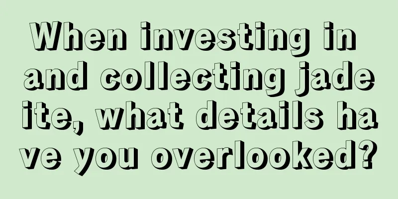 When investing in and collecting jadeite, what details have you overlooked?