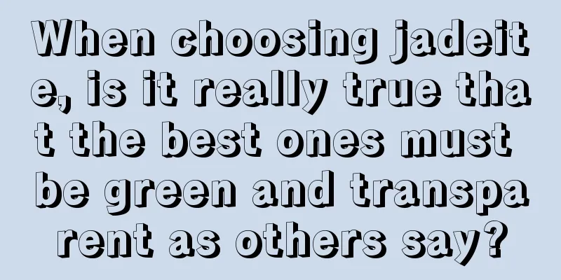 When choosing jadeite, is it really true that the best ones must be green and transparent as others say?