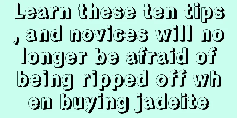 Learn these ten tips, and novices will no longer be afraid of being ripped off when buying jadeite