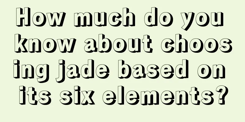 How much do you know about choosing jade based on its six elements?