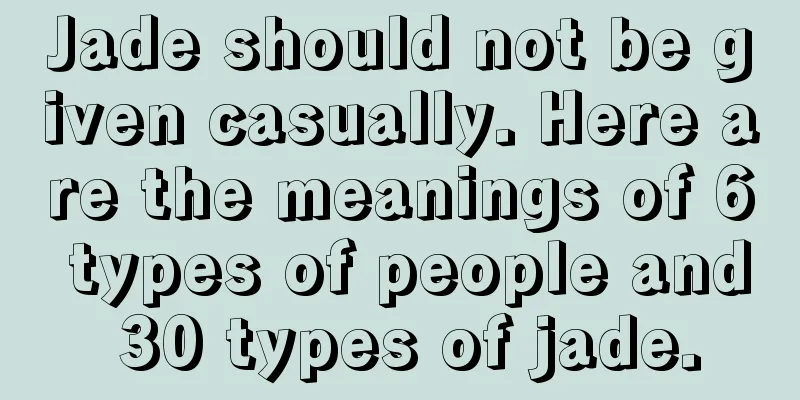 Jade should not be given casually. Here are the meanings of 6 types of people and 30 types of jade.