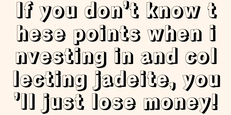 If you don’t know these points when investing in and collecting jadeite, you’ll just lose money!