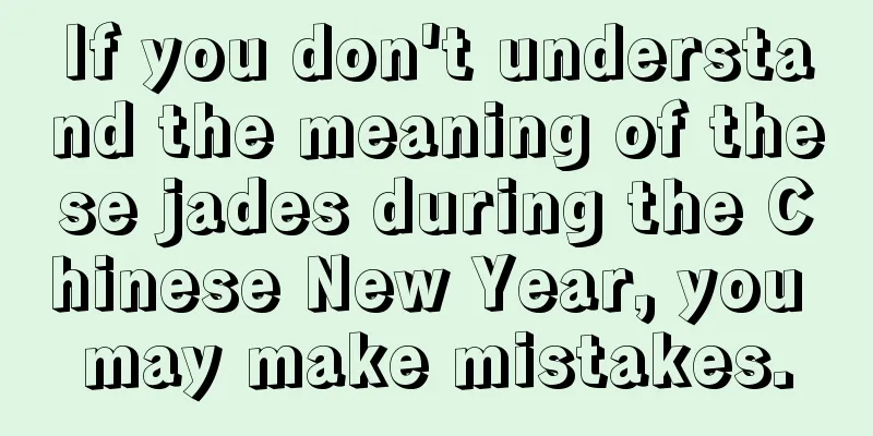 If you don't understand the meaning of these jades during the Chinese New Year, you may make mistakes.